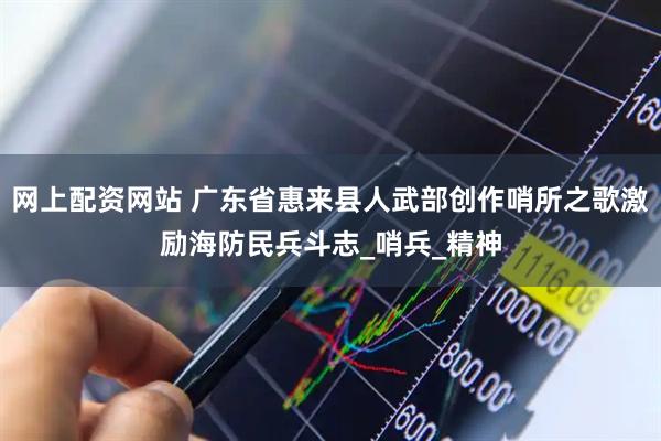 网上配资网站 广东省惠来县人武部创作哨所之歌激励海防民兵斗志_哨兵_精神