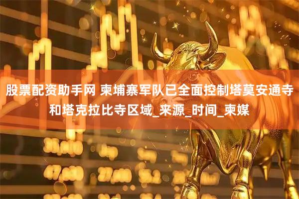 股票配资助手网 柬埔寨军队已全面控制塔莫安通寺和塔克拉比寺区域_来源_时间_柬媒