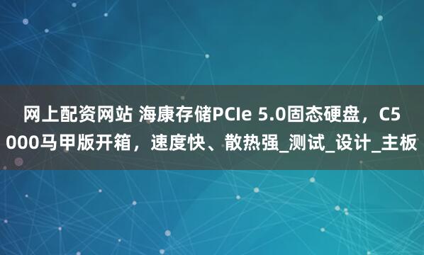 网上配资网站 海康存储PCIe 5.0固态硬盘，C5000马甲版开箱，速度快、散热强_测试_设计_主板