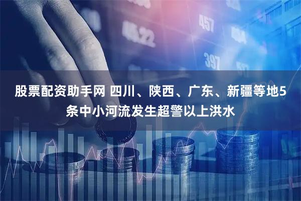 股票配资助手网 四川、陕西、广东、新疆等地5条中小河流发生超警以上洪水
