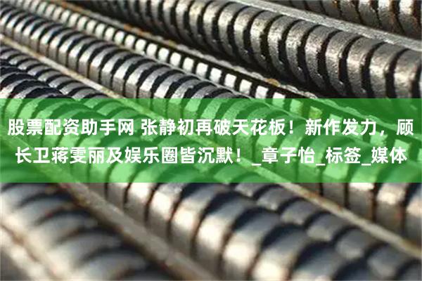 股票配资助手网 张静初再破天花板！新作发力，顾长卫蒋雯丽及娱乐圈皆沉默！_章子怡_标签_媒体