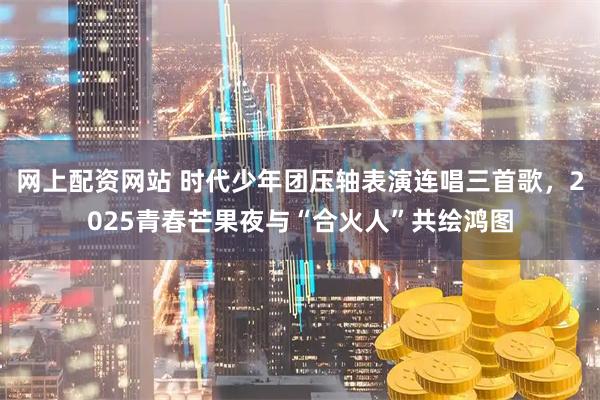 网上配资网站 时代少年团压轴表演连唱三首歌，2025青春芒果夜与“合火人”共绘鸿图