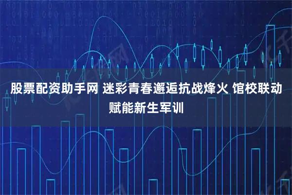 股票配资助手网 迷彩青春邂逅抗战烽火 馆校联动赋能新生军训