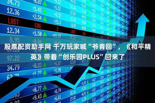 股票配资助手网 千万玩家喊“爷青回”，《和平精英》带着“创乐园PLUS”回来了
