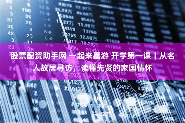 股票配资助手网 一起来嘉游 开学第一课｜从名人故居寻访，读懂先贤的家国情怀