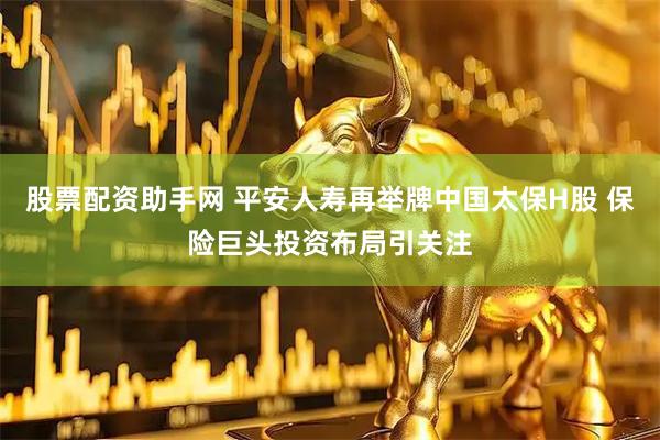 股票配资助手网 平安人寿再举牌中国太保H股 保险巨头投资布局引关注