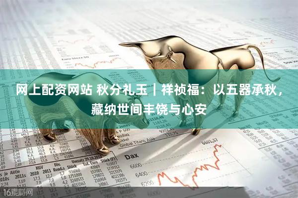 网上配资网站 秋分礼玉｜祥祯福：以五器承秋，藏纳世间丰饶与心安
