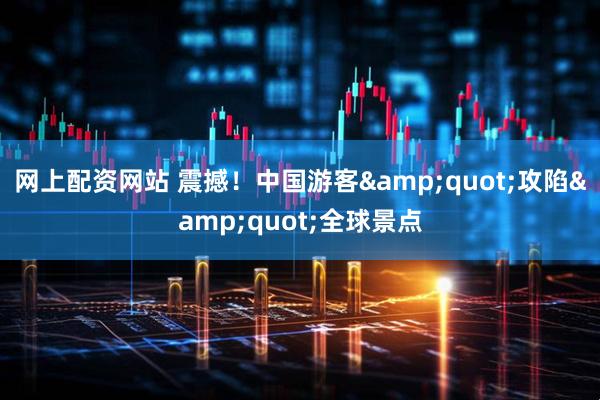 网上配资网站 震撼！中国游客&quot;攻陷&quot;全球景点