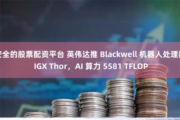 安全的股票配资平台 英伟达推 Blackwell 机器人处理器 IGX Thor,AI 算力 5581 TFLOP