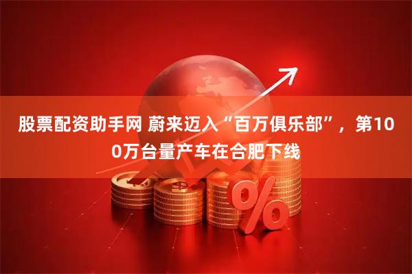 股票配资助手网 蔚来迈入“百万俱乐部”,第100万台量产车在合肥下线
