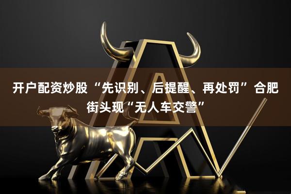 开户配资炒股 “先识别、后提醒、再处罚” 合肥街头现“无人车交警”