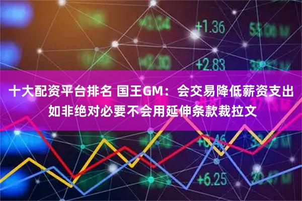 十大配资平台排名 国王GM：会交易降低薪资支出 如非绝对必要不会用延伸条款裁拉文