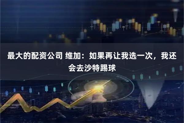 最大的配资公司 维加：如果再让我选一次，我还会去沙特踢球