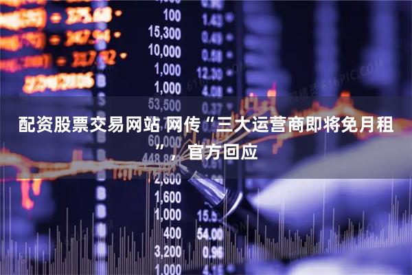 配资股票交易网站 网传“三大运营商即将免月租”，官方回应